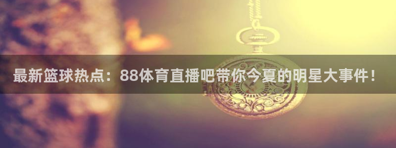 黑白体育在线直播免费观看：最新篮球热点：88体育直播吧带你今夏的明星大事件！